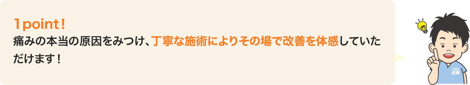 痛みの本当の原因をみつけ、丁寧な施術によりその場で改善を体感していただけます。
