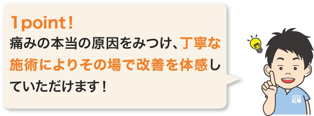痛みの本当の原因をみつけ、丁寧な施術によりその場で改善を体感していただけます。